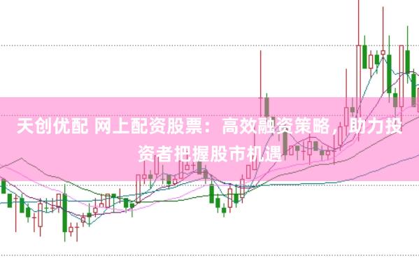 天创优配 网上配资股票：高效融资策略，助力投资者把握股市机遇