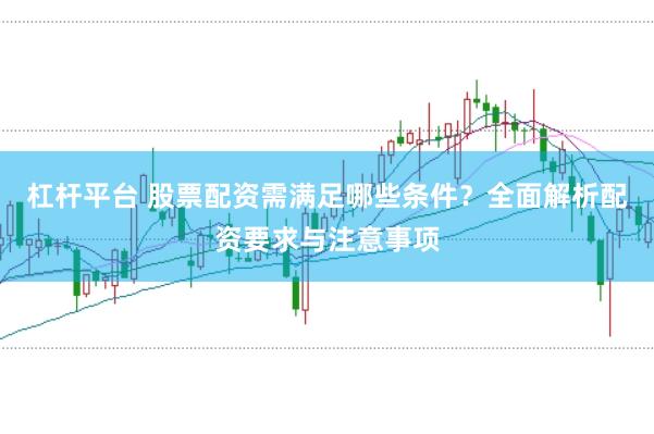 杠杆平台 股票配资需满足哪些条件？全面解析配资要求与注意事项