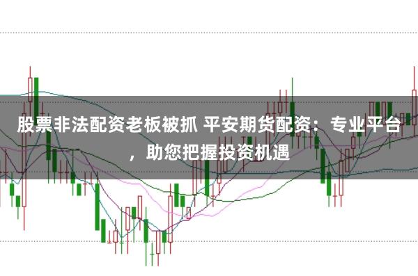 股票非法配资老板被抓 平安期货配资：专业平台，助您把握投资机遇