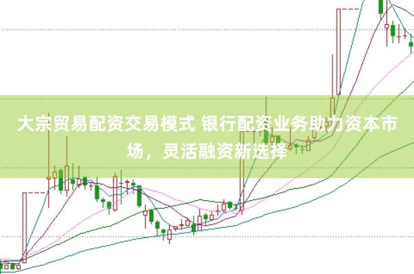 大宗贸易配资交易模式 银行配资业务助力资本市场，灵活融资新选择