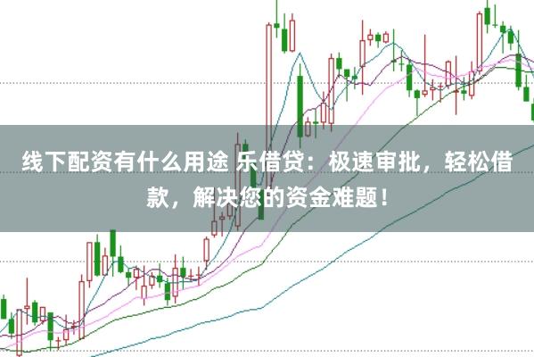 线下配资有什么用途 乐借贷：极速审批，轻松借款，解决您的资金难题！
