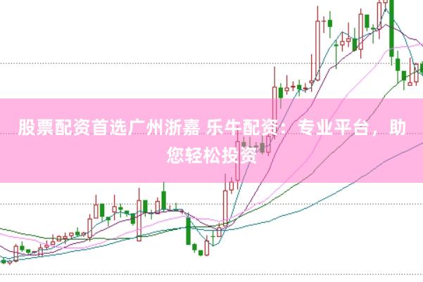 股票配资首选广州浙嘉 乐牛配资：专业平台，助您轻松投资