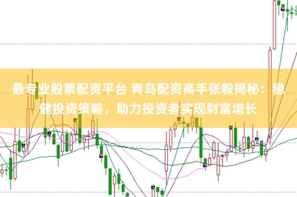 最专业股票配资平台 青岛配资高手张毅揭秘：稳健投资策略，助力投资者实现财富增长