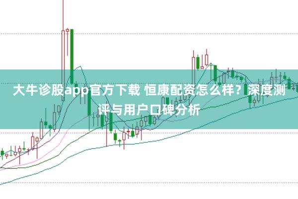 大牛诊股app官方下载 恒康配资怎么样？深度测评与用户口碑分析