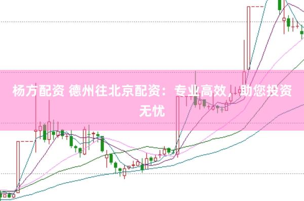 杨方配资 德州往北京配资：专业高效，助您投资无忧
