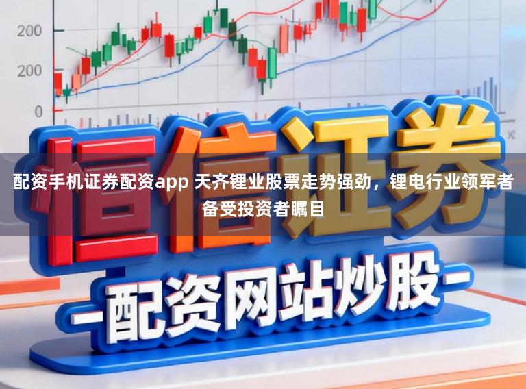 配资手机证券配资app 天齐锂业股票走势强劲,锂电行业领军者备受投资者瞩目