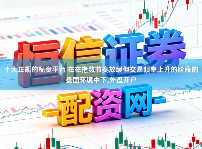 十大正规的配资平台 在在指数节奏放缓但交易频率上升的阶段的盘面环境中下，外盘开户