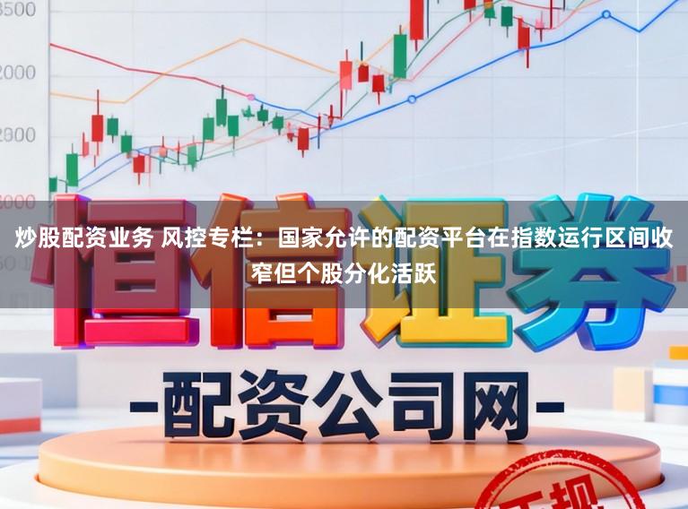炒股配资业务 风控专栏:国家允许的配资平台在指数运行区间收窄但个股分化活跃