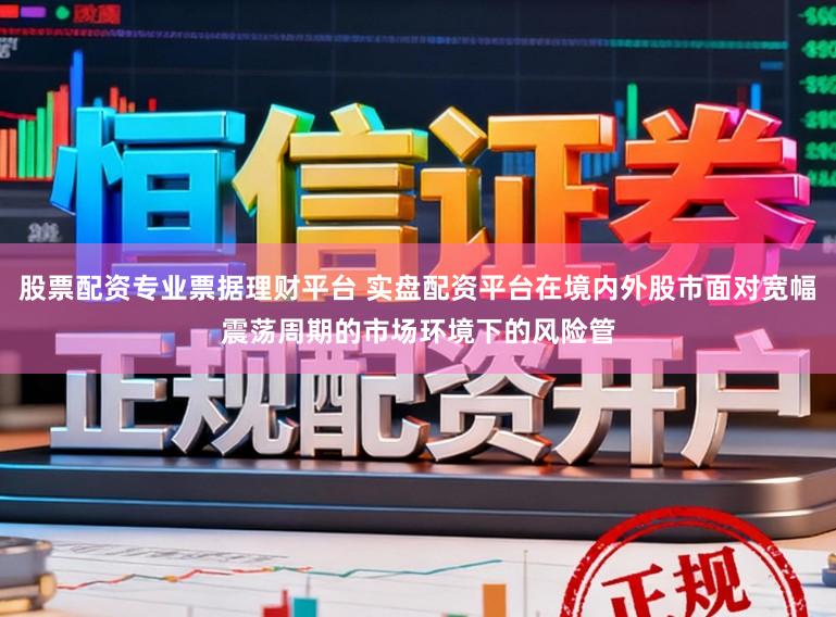 股票配资专业票据理财平台 实盘配资平台在境内外股市面对宽幅震荡周期的市场环境下的风险管