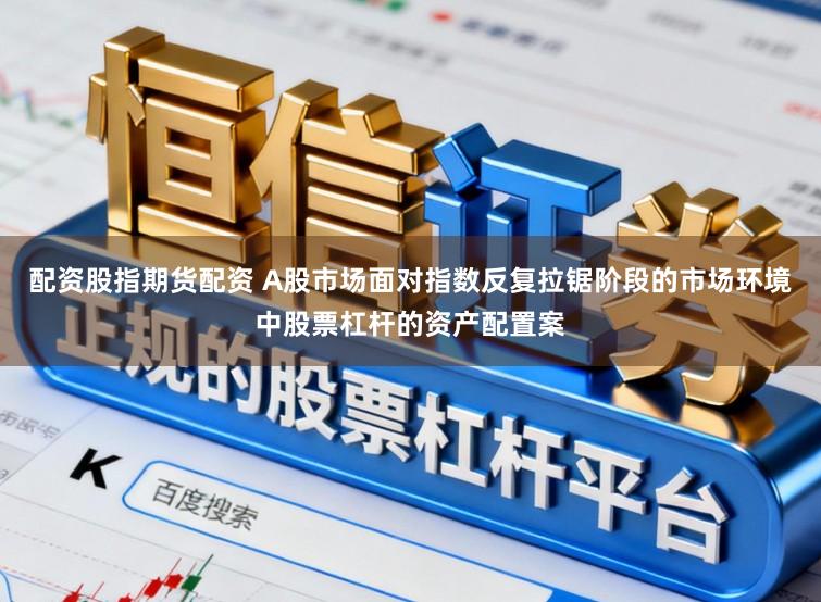配资股指期货配资 A股市场面对指数反复拉锯阶段的市场环境中股票杠杆的资产配置案