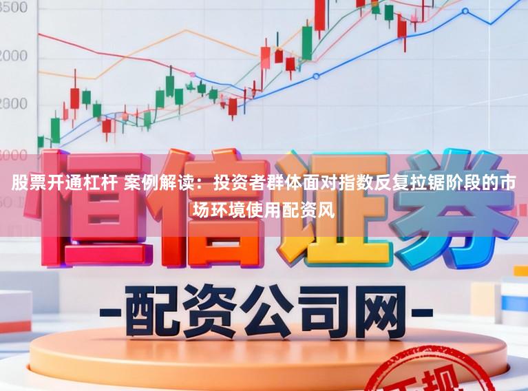 股票开通杠杆 案例解读：投资者群体面对指数反复拉锯阶段的市场环境使用配资风