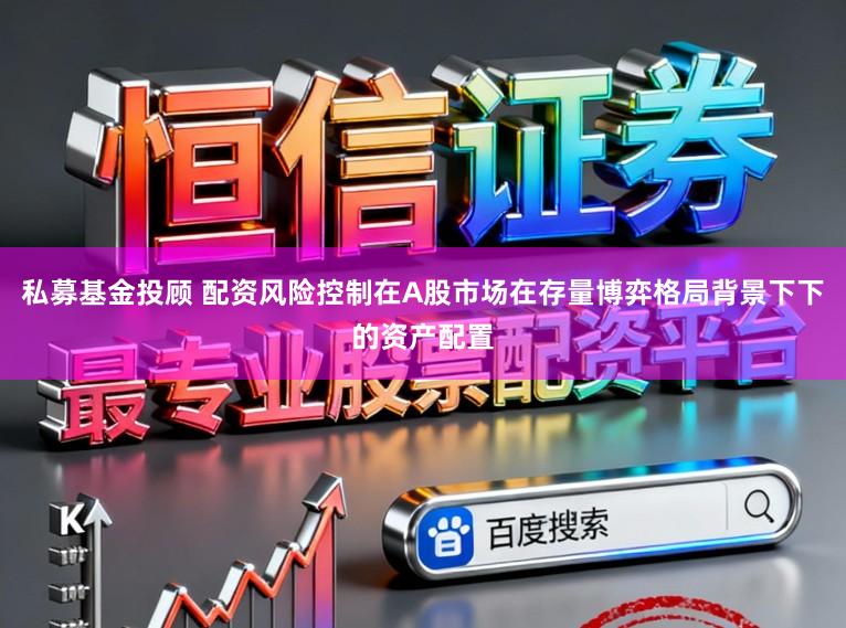 私募基金投顾 配资风险控制在A股市场在存量博弈格局背景下下的资产配置
