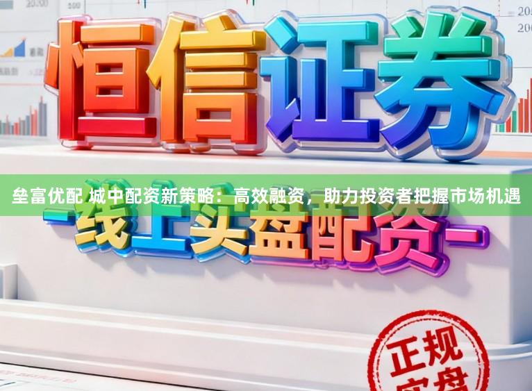 垒富优配 城中配资新策略：高效融资，助力投资者把握市场机遇