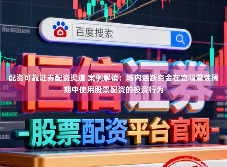 配资可靠证券配资渠道 案例解读：场内活跃资金在宽幅震荡周期中使用股票配资的投资行为